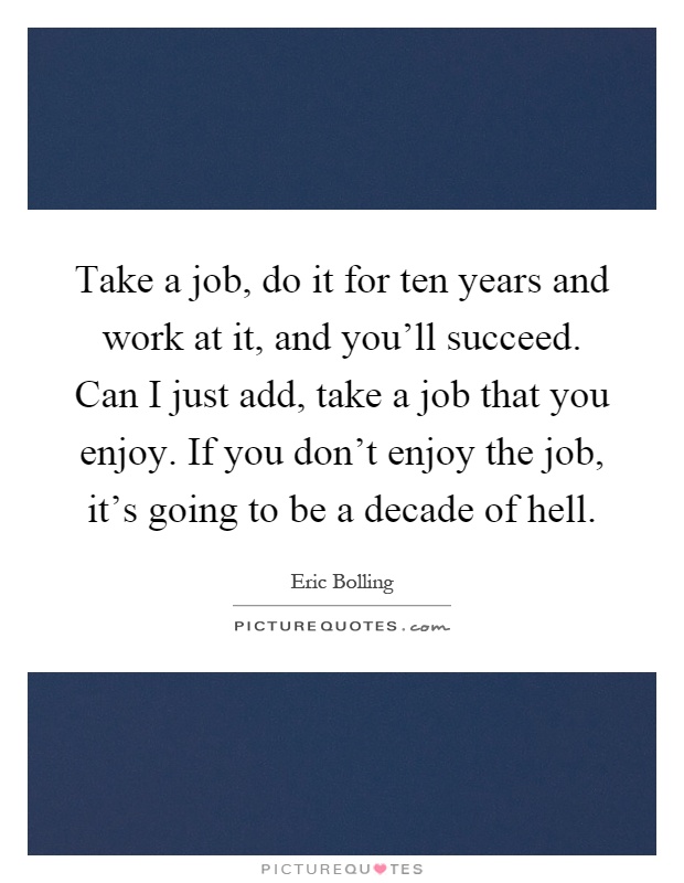 Take a job, do it for ten years and work at it, and you'll succeed. Can I just add, take a job that you enjoy. If you don't enjoy the job, it's going to be a decade of hell Picture Quote #1