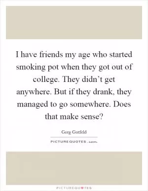 I have friends my age who started smoking pot when they got out of college. They didn’t get anywhere. But if they drank, they managed to go somewhere. Does that make sense? Picture Quote #1