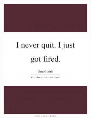 I never quit. I just got fired Picture Quote #1
