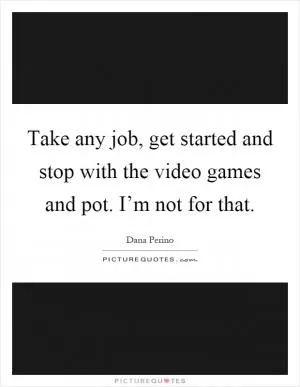 Take any job, get started and stop with the video games and pot. I’m not for that Picture Quote #1