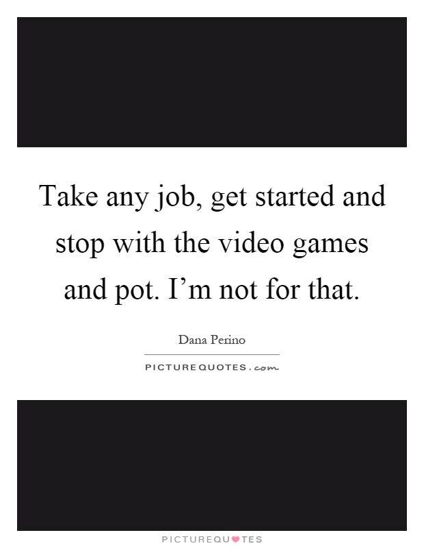 Take any job, get started and stop with the video games and pot. I'm not for that Picture Quote #1