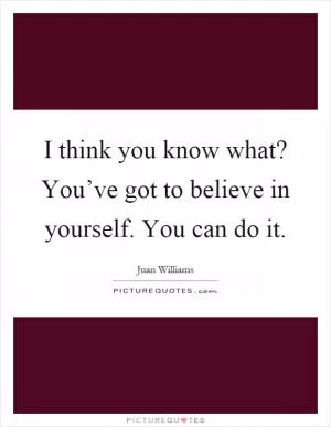 I think you know what? You’ve got to believe in yourself. You can do it Picture Quote #1
