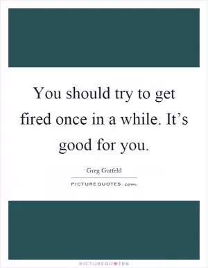 You should try to get fired once in a while. It’s good for you Picture Quote #1