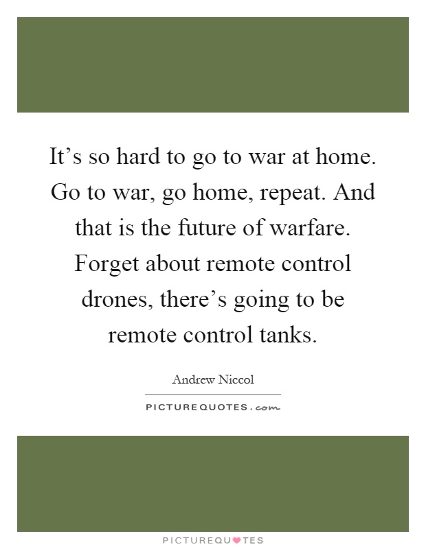 It's so hard to go to war at home. Go to war, go home, repeat. And that is the future of warfare. Forget about remote control drones, there's going to be remote control tanks Picture Quote #1