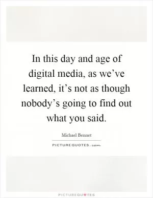 In this day and age of digital media, as we’ve learned, it’s not as though nobody’s going to find out what you said Picture Quote #1