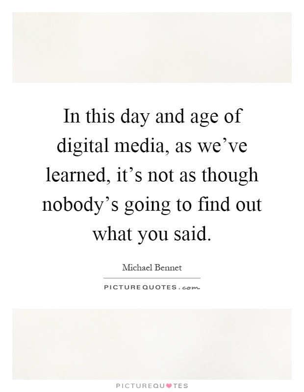 In this day and age of digital media, as we've learned, it's not as though nobody's going to find out what you said Picture Quote #1