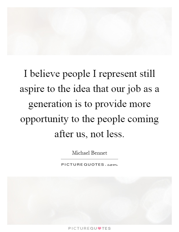 I believe people I represent still aspire to the idea that our job as a generation is to provide more opportunity to the people coming after us, not less Picture Quote #1