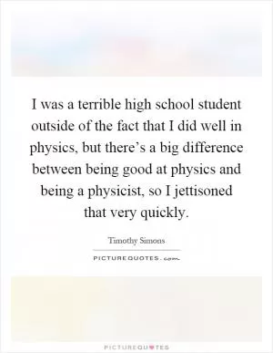 I was a terrible high school student outside of the fact that I did well in physics, but there’s a big difference between being good at physics and being a physicist, so I jettisoned that very quickly Picture Quote #1