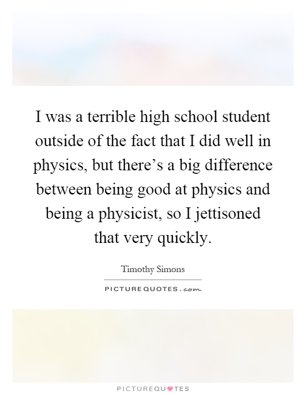 I was a terrible high school student outside of the fact that I did well in physics, but there's a big difference between being good at physics and being a physicist, so I jettisoned that very quickly Picture Quote #1