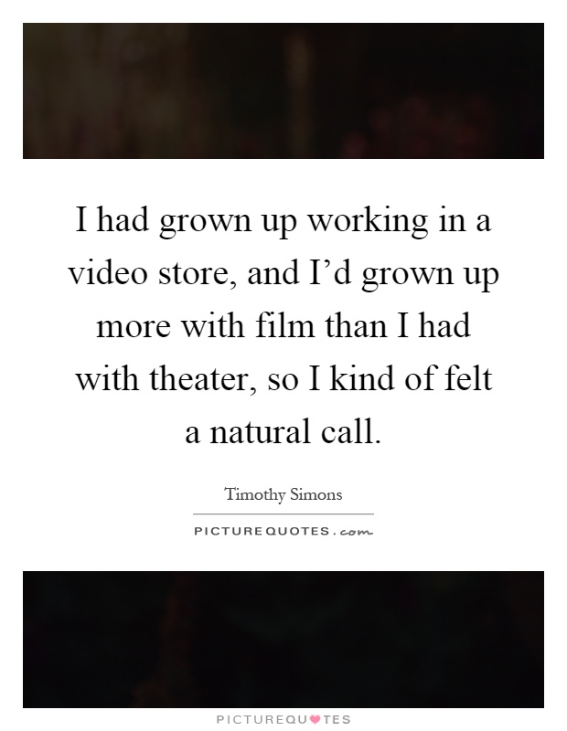 I had grown up working in a video store, and I'd grown up more with film than I had with theater, so I kind of felt a natural call Picture Quote #1
