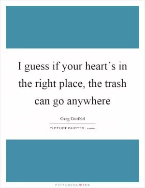 I guess if your heart’s in the right place, the trash can go anywhere Picture Quote #1