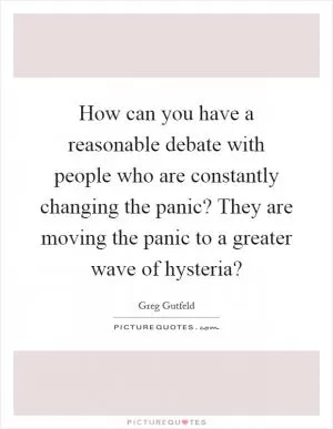 How can you have a reasonable debate with people who are constantly changing the panic? They are moving the panic to a greater wave of hysteria? Picture Quote #1