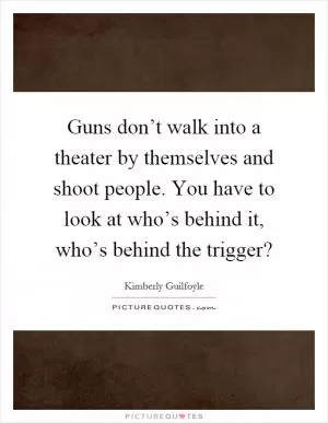 Guns don’t walk into a theater by themselves and shoot people. You have to look at who’s behind it, who’s behind the trigger? Picture Quote #1