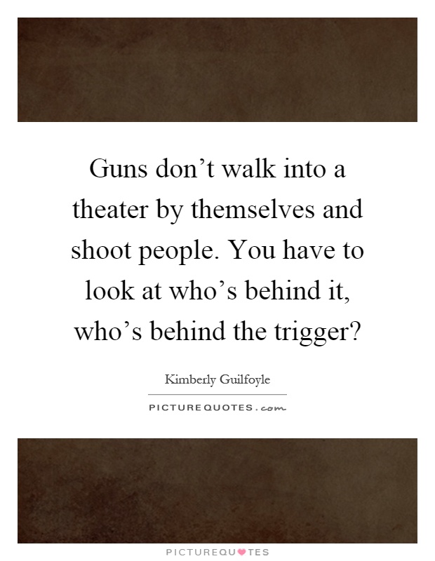 Guns don't walk into a theater by themselves and shoot people. You have to look at who's behind it, who's behind the trigger? Picture Quote #1