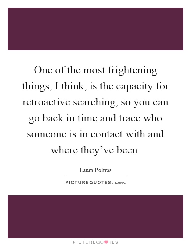 One of the most frightening things, I think, is the capacity for retroactive searching, so you can go back in time and trace who someone is in contact with and where they've been Picture Quote #1