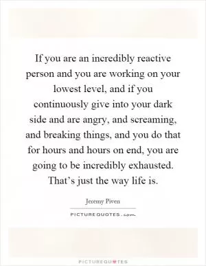 If you are an incredibly reactive person and you are working on your lowest level, and if you continuously give into your dark side and are angry, and screaming, and breaking things, and you do that for hours and hours on end, you are going to be incredibly exhausted. That’s just the way life is Picture Quote #1
