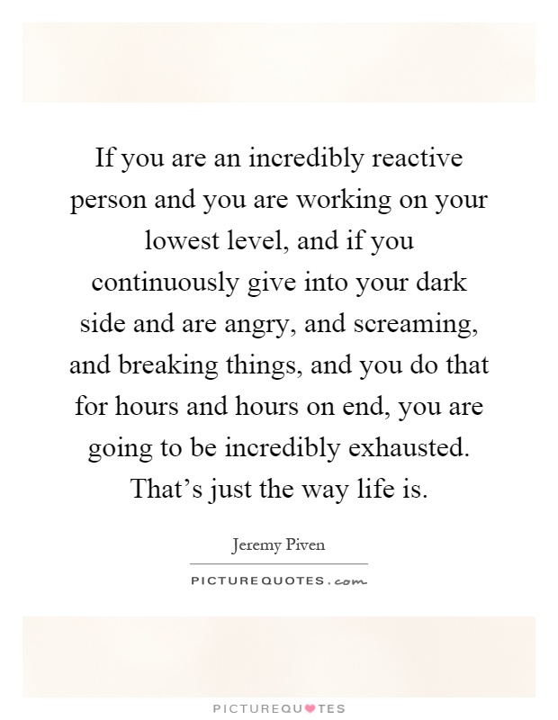 If you are an incredibly reactive person and you are working on your lowest level, and if you continuously give into your dark side and are angry, and screaming, and breaking things, and you do that for hours and hours on end, you are going to be incredibly exhausted. That's just the way life is Picture Quote #1