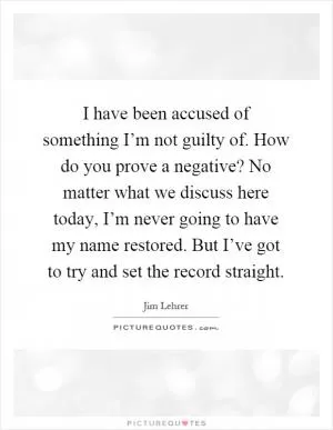 I have been accused of something I’m not guilty of. How do you prove a negative? No matter what we discuss here today, I’m never going to have my name restored. But I’ve got to try and set the record straight Picture Quote #1