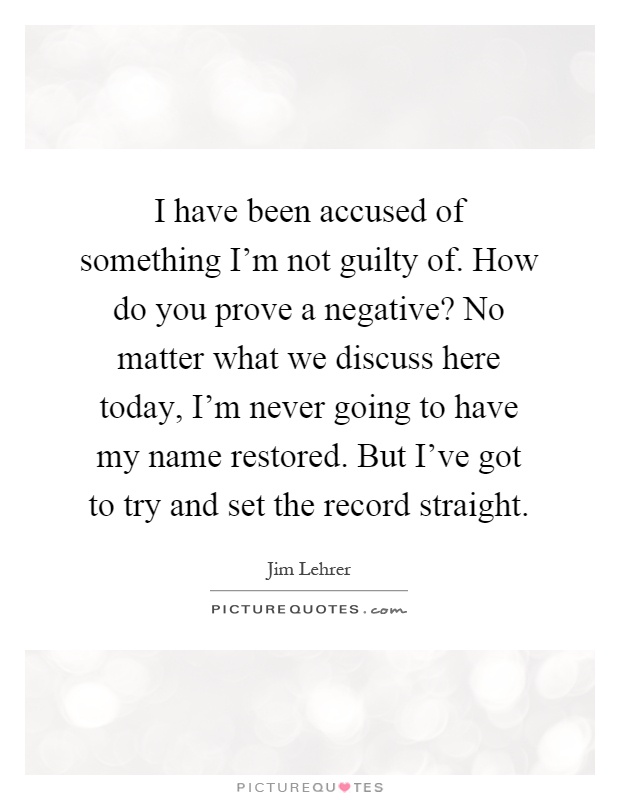 I have been accused of something I'm not guilty of. How do you prove a negative? No matter what we discuss here today, I'm never going to have my name restored. But I've got to try and set the record straight Picture Quote #1