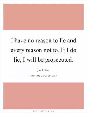 I have no reason to lie and every reason not to. If I do lie, I will be prosecuted Picture Quote #1