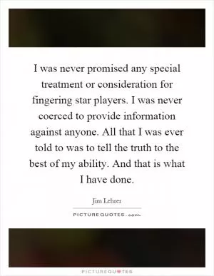 I was never promised any special treatment or consideration for fingering star players. I was never coerced to provide information against anyone. All that I was ever told to was to tell the truth to the best of my ability. And that is what I have done Picture Quote #1