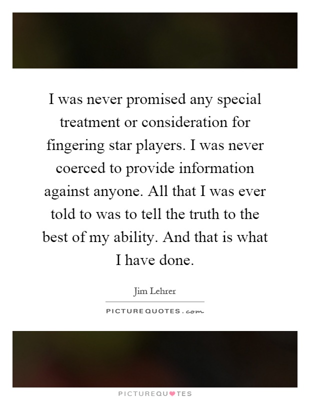 I was never promised any special treatment or consideration for fingering star players. I was never coerced to provide information against anyone. All that I was ever told to was to tell the truth to the best of my ability. And that is what I have done Picture Quote #1