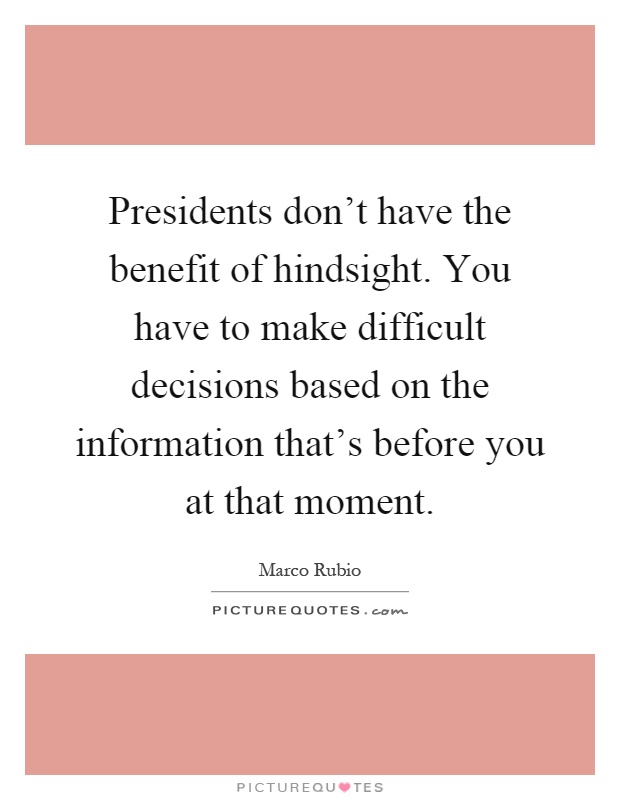 Presidents don't have the benefit of hindsight. You have to make difficult decisions based on the information that's before you at that moment Picture Quote #1