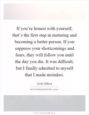 If you’re honest with yourself, that’s the first step in maturing and becoming a better person. If you suppress your shortcomings and fears, they will follow you until the day you die. It was difficult, but I finally admitted to myself that I made mistakes Picture Quote #1