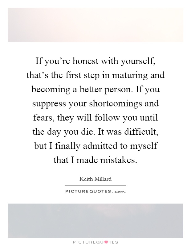 If you're honest with yourself, that's the first step in maturing and becoming a better person. If you suppress your shortcomings and fears, they will follow you until the day you die. It was difficult, but I finally admitted to myself that I made mistakes Picture Quote #1
