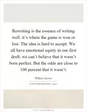 Rewriting is the essence of writing well: it’s where the game is won or lost. The idea is hard to accept. We all have emotional equity in our first draft; we can’t believe that it wasn’t born perfect. But the odds are close to 100 percent that it wasn’t Picture Quote #1