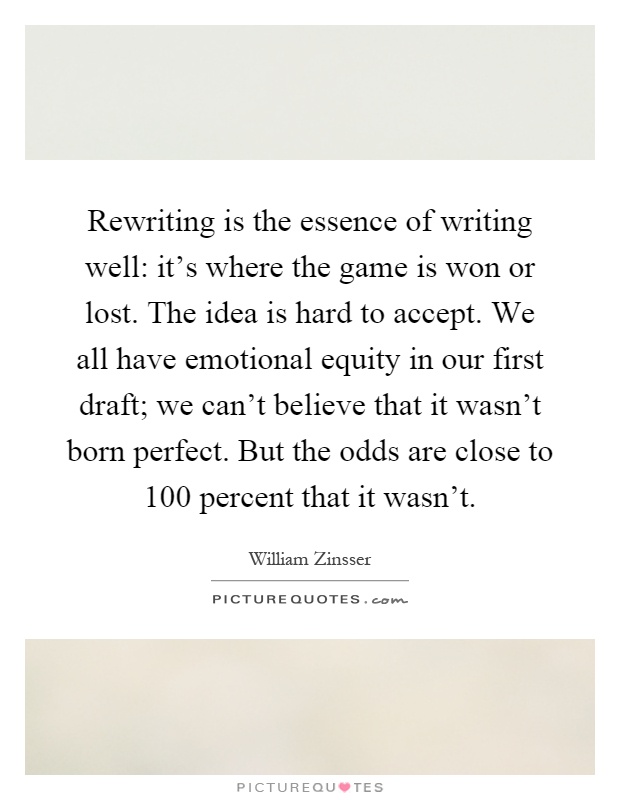 Rewriting is the essence of writing well: it's where the game is won or lost. The idea is hard to accept. We all have emotional equity in our first draft; we can't believe that it wasn't born perfect. But the odds are close to 100 percent that it wasn't Picture Quote #1