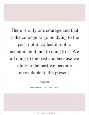 There is only one courage and that is the courage to go on dying to the past, not to collect it, not to accumulate it, not to cling to it. We all cling to the past and because we cling to the past we become unavailable to the present Picture Quote #1