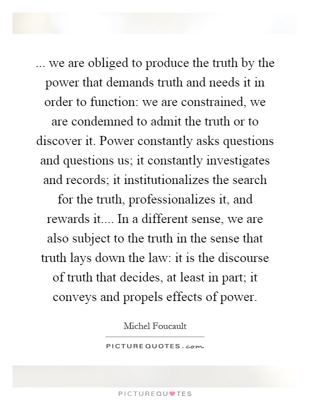 ... we are obliged to produce the truth by the power that demands truth and needs it in order to function: we are constrained, we are condemned to admit the truth or to discover it. Power constantly asks questions and questions us; it constantly investigates and records; it institutionalizes the search for the truth, professionalizes it, and rewards it.... In a different sense, we are also subject to the truth in the sense that truth lays down the law: it is the discourse of truth that decides, at least in part; it conveys and propels effects of power Picture Quote #1