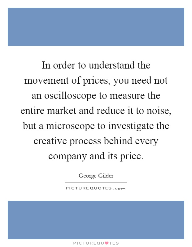 In order to understand the movement of prices, you need not an oscilloscope to measure the entire market and reduce it to noise, but a microscope to investigate the creative process behind every company and its price Picture Quote #1