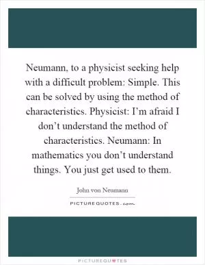 Neumann, to a physicist seeking help with a difficult problem: Simple. This can be solved by using the method of characteristics. Physicist: I’m afraid I don’t understand the method of characteristics. Neumann: In mathematics you don’t understand things. You just get used to them Picture Quote #1