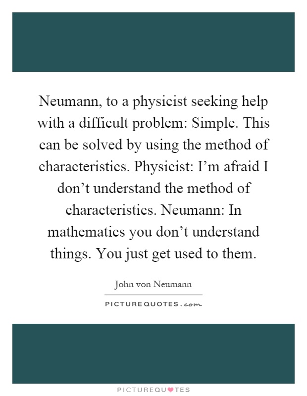 Neumann, to a physicist seeking help with a difficult problem: Simple. This can be solved by using the method of characteristics. Physicist: I'm afraid I don't understand the method of characteristics. Neumann: In mathematics you don't understand things. You just get used to them Picture Quote #1