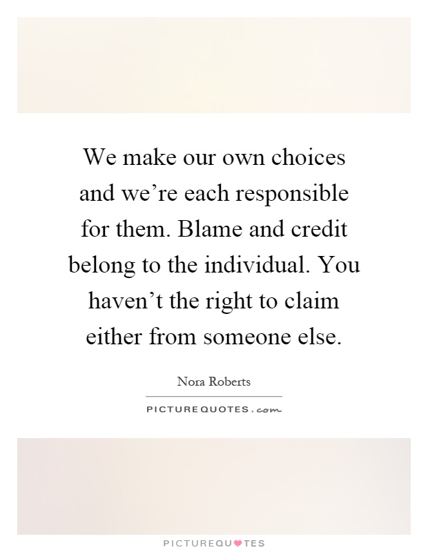 We make our own choices and we're each responsible for them. Blame and credit belong to the individual. You haven't the right to claim either from someone else Picture Quote #1
