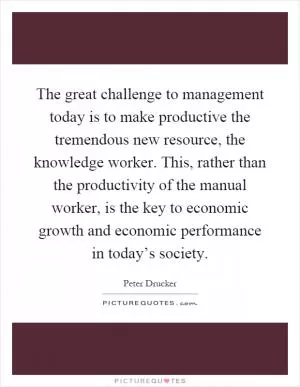 The great challenge to management today is to make productive the tremendous new resource, the knowledge worker. This, rather than the productivity of the manual worker, is the key to economic growth and economic performance in today’s society Picture Quote #1