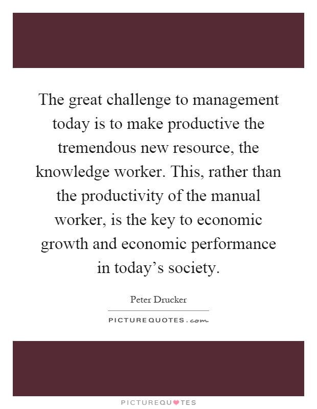 The great challenge to management today is to make productive the tremendous new resource, the knowledge worker. This, rather than the productivity of the manual worker, is the key to economic growth and economic performance in today's society Picture Quote #1