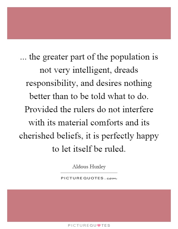 ... the greater part of the population is not very intelligent, dreads responsibility, and desires nothing better than to be told what to do. Provided the rulers do not interfere with its material comforts and its cherished beliefs, it is perfectly happy to let itself be ruled Picture Quote #1