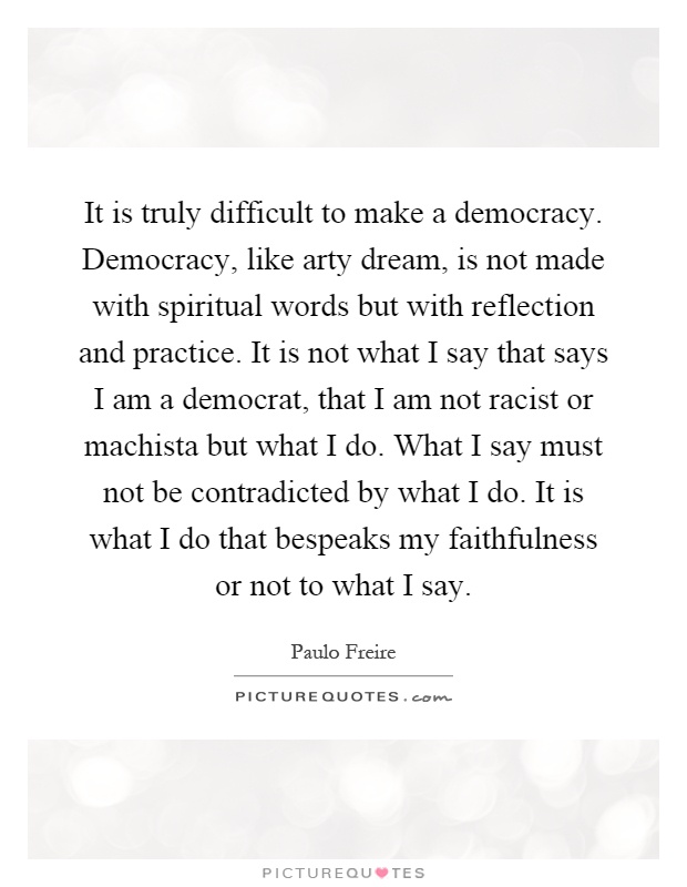 It is truly difficult to make a democracy. Democracy, like arty dream, is not made with spiritual words but with reflection and practice. It is not what I say that says I am a democrat, that I am not racist or machista but what I do. What I say must not be contradicted by what I do. It is what I do that bespeaks my faithfulness or not to what I say Picture Quote #1