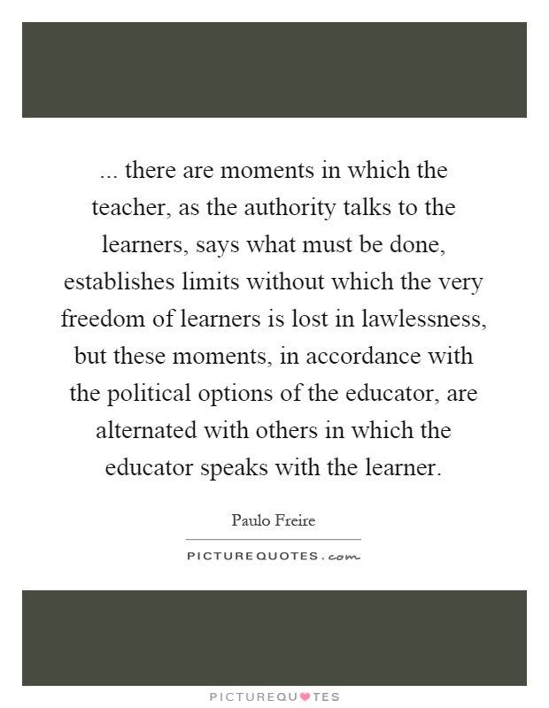 ... there are moments in which the teacher, as the authority talks to the learners, says what must be done, establishes limits without which the very freedom of learners is lost in lawlessness, but these moments, in accordance with the political options of the educator, are alternated with others in which the educator speaks with the learner Picture Quote #1