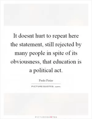 It doesnt hurt to repeat here the statement, still rejected by many people in spite of its obviousness, that education is a political act Picture Quote #1