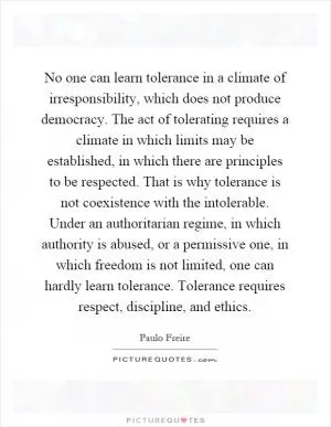 No one can learn tolerance in a climate of irresponsibility, which does not produce democracy. The act of tolerating requires a climate in which limits may be established, in which there are principles to be respected. That is why tolerance is not coexistence with the intolerable. Under an authoritarian regime, in which authority is abused, or a permissive one, in which freedom is not limited, one can hardly learn tolerance. Tolerance requires respect, discipline, and ethics Picture Quote #1