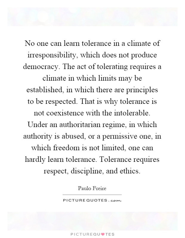 No one can learn tolerance in a climate of irresponsibility, which does not produce democracy. The act of tolerating requires a climate in which limits may be established, in which there are principles to be respected. That is why tolerance is not coexistence with the intolerable. Under an authoritarian regime, in which authority is abused, or a permissive one, in which freedom is not limited, one can hardly learn tolerance. Tolerance requires respect, discipline, and ethics Picture Quote #1