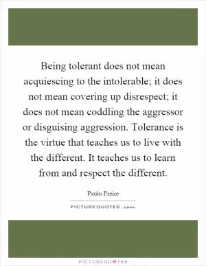 Being tolerant does not mean acquiescing to the intolerable; it does not mean covering up disrespect; it does not mean coddling the aggressor or disguising aggression. Tolerance is the virtue that teaches us to live with the different. It teaches us to learn from and respect the different Picture Quote #1