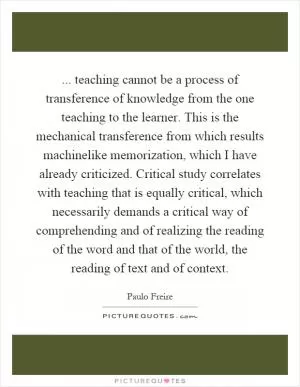 ... teaching cannot be a process of transference of knowledge from the one teaching to the learner. This is the mechanical transference from which results machinelike memorization, which I have already criticized. Critical study correlates with teaching that is equally critical, which necessarily demands a critical way of comprehending and of realizing the reading of the word and that of the world, the reading of text and of context Picture Quote #1
