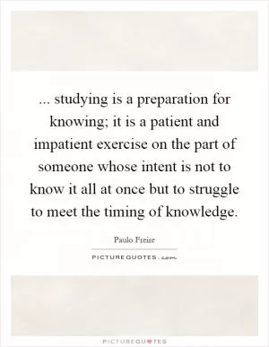 ... studying is a preparation for knowing; it is a patient and impatient exercise on the part of someone whose intent is not to know it all at once but to struggle to meet the timing of knowledge Picture Quote #1