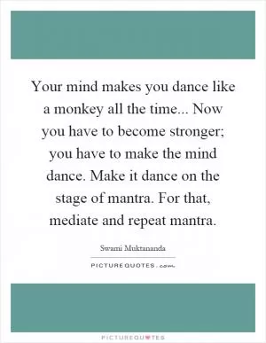 Your mind makes you dance like a monkey all the time... Now you have to become stronger; you have to make the mind dance. Make it dance on the stage of mantra. For that, mediate and repeat mantra Picture Quote #1