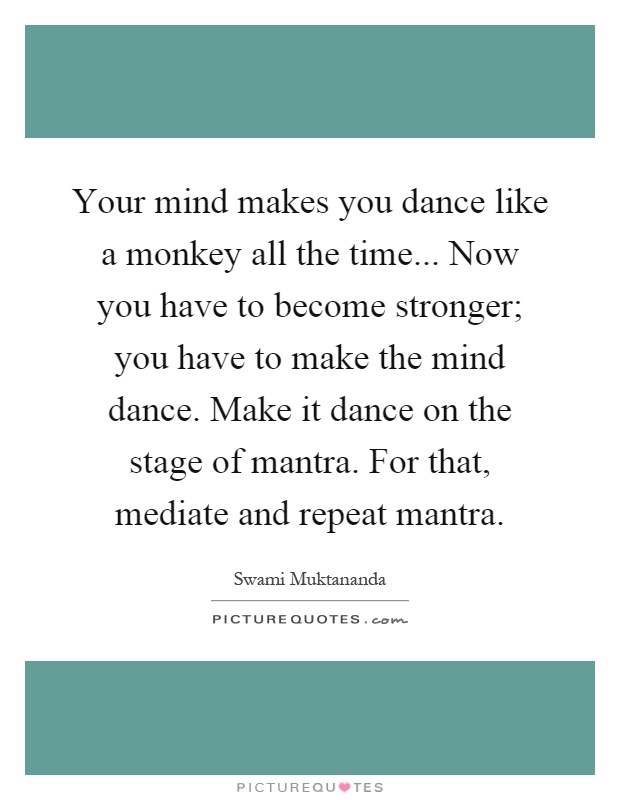 Your mind makes you dance like a monkey all the time... Now you have to become stronger; you have to make the mind dance. Make it dance on the stage of mantra. For that, mediate and repeat mantra Picture Quote #1